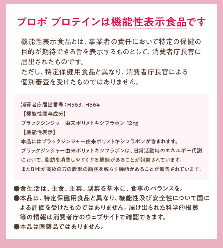 プロポ プロテインは機能性表示食品です機能性表示食品とは、事業者の責任において特定の保健の目的が期待できる旨を表示するものとして、消費者庁長官に届出されたものです。ただし、特定保健用食品と異なり、消費者庁長官による個別審査を受けたものではありません。消費者庁届出番号：H563、H564【機能性関与成分】ブラックジンジャー由来ポリメトキシフラボン 12㎎ 【機能性表示】本品にはブラックジンジャー由来ポリメトキシフラボンが含まれます。ブラックジンジャー由来ポリメトキシフラボンは、日常活動時のエネルギー代謝において、脂肪を消費しやすくする機能があることが報告されています。またBMIが高めの方の腹部の脂肪を減らす機能があることが報告されています。●食生活は、主食、主菜、副菜を基本に、食事のバランスを。●本品は、特定保健用食品と異なり、機能性及び安全性について国による評価を受けたものではありません。届け出られた科学的根拠等の情報は消費者庁のウェブサイトで確認できます。●本品は医薬品ではありません。