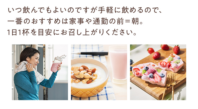 いつ飲んでもよいのですが手軽に飲めるので、一番のおすすめは家事や通勤の前＝朝。1日1杯を目安にお召し上がりください。