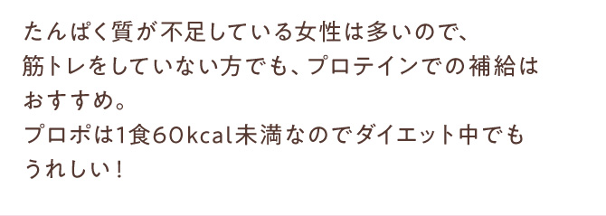 たんぱく質が不足している女性は多いので、筋トレをしていない方でも、プロテインでの補給はおすすめ。プロポは1食60kcal未満なのでダイエット中でもうれしい！