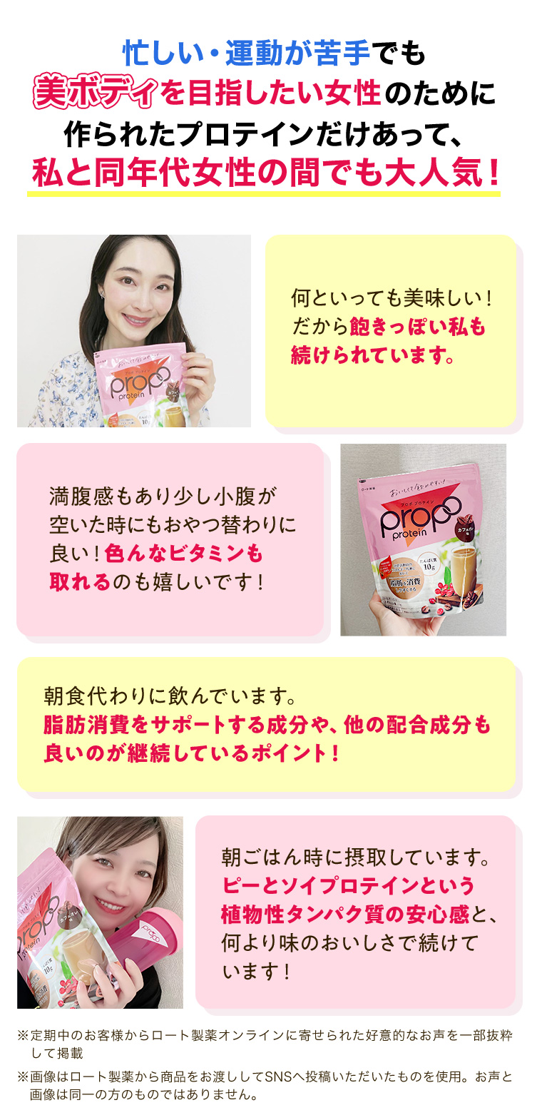 忙しい・運動が苦手でも 美ボディを目指したい女性のために 作られたプロテインだけあって、私と同年代女性の間でも大人気!何といっても美味しい!だから飽きっぽい私も 続けられています。 満腹感もあり少し小腹が空いた時にもおやつ替わりに良い!色んなビタミンも取れるのも嬉しいです! 朝食代わりに飲んでいます。脂肪消費をサポートする成分や、他の配合成分も良いのが継続しているポイント! 朝ごはん時に摂取しています。ピーとソイプロテインという植物性タンパク質の安心感と、何より味のおいしさで続けています! ※定期中のお客様からロート製薬オンラインに寄せられた好意的なお声を一部抜粋して掲載 ※画像はロート製薬から商品をお渡ししてSNSへ投稿いただいたものを使用。お声と画像は同一の方のものではありません。