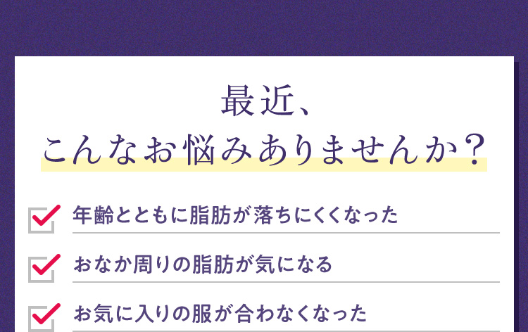 最近、こんなお悩みありませんか？年齢とともに脂肪が落ちにくくなったおなか周りの脂肪が気になるお気に入りの服が合わなくなった