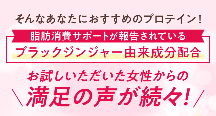 そんなあなたにおすすめのプロテイン！脂肪消費サポートが報告されている ブラックジンジャー由来成分配合 お試しいただいた女性からの満足の声が続々！