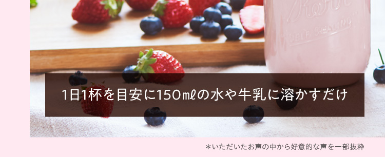 1日1杯を目安に150㎖の水や牛乳に溶かすだけ *いただいたお声の中から好意的な声を一部抜粋