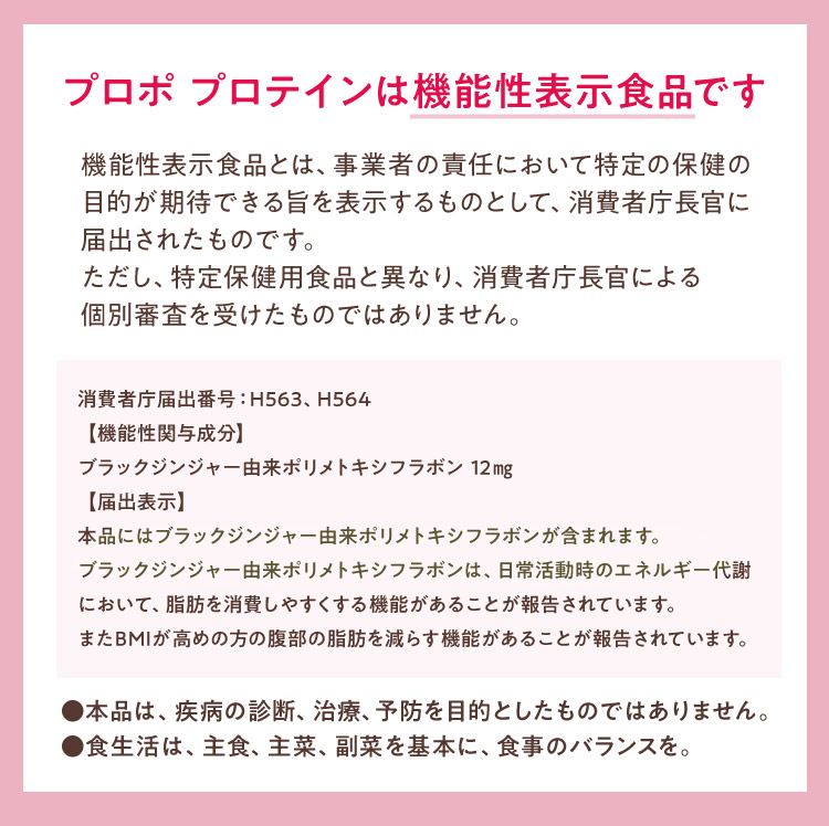 プロポ プロテインは機能性表示食品です機能性表示食品とは、事業者の責任において特定の保健の目的が期待できる旨を表示するものとして、消費者庁長官に届出されたものです。ただし、特定保健用食品と異なり、消費者庁長官による個別審査を受けたものではありません。消費者庁届出番号：H563、H564【機能性関与成分】ブラックジンジャー由来ポリメトキシフラボン 12㎎ 【届出表示】本品にはブラックジンジャー由来ポリメトキシフラボンが含まれます。ブラックジンジャー由来ポリメトキシフラボンは、日常活動時のエネルギー代謝において、脂肪を消費しやすくする機能があることが報告されています。またBMIが高めの方の腹部の脂肪を減らす機能があることが報告されています。●本品は、疾病の診断、治療、予防を目的としたものではありません。●食生活は、主食、主菜、副菜を基本に、食事のバランスを。