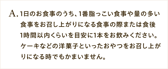 A.1日のお食事のうち、1番脂っこい食事や量の多い食事をお召し上がりになる食事の際または食後1時間以内くらいを目安に1本をお飲みください。ケーキなどの洋菓子といったおやつをお召し上がりになる時でもかまいません。