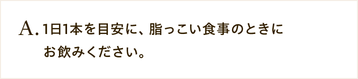 A. 1日1本を目安に、脂っこい食事のときにお飲みください。