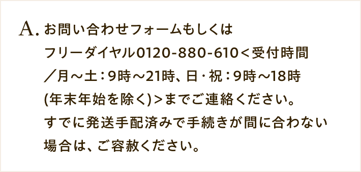 A. お問い合わせフォームもしくはフリーダイヤル0120-880-610＜受付時間／月～土：9時～21時、日・祝：9時～18時(年末年始を除く)＞までご連絡ください。すでに発送手配済みで手続きが間に合わない場合は、ご容赦ください。