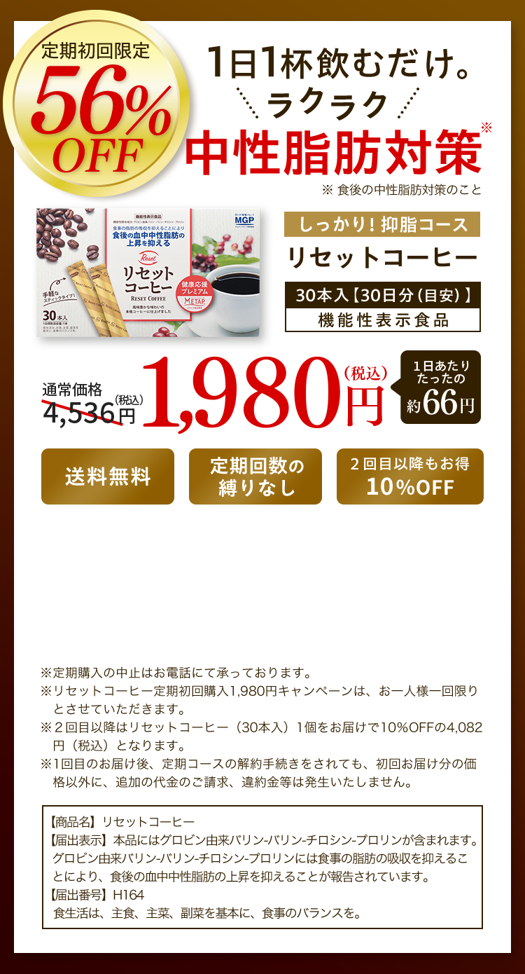 定期初回限定 56% off 1日1杯飲むだけ。ラクラク 中性脂肪対策※ ※ 食後の中性脂肪対策のこと しっかり！抑脂コース リセットコーヒー30本入【30日分（目安）】機能性表示食品 通常価格4,536円（税込）1,980円（税込）１日あたりたったの約66円 送料無料 定期回数の縛りなし ２回目以降もお得10％OFF ※定期購入の中止はお電話にて承っております。※リセットコーヒー定期初回購入1,980円キャンペーンは、お一人様一回限りとさせていただきます。※２回目以降はリセットコーヒー（30本入）1個をお届けで10％OFFの4,082円（税込）となります。※1回目のお届け後、定期コースの解約手続きをされても、初回お届け分の価格以外に、追加の代金のご請求、違約金等は発生いたしません。【商品名】リセットコーヒー【届出表示】本品にはグロビン由来バリン-バリン-チロシン-プロリンが含まれます。グロビン由来バリン-バリン-チロシン-プロリンには食事の脂肪の吸収を抑えることにより、食後の血中中性脂肪の上昇を抑えることが報告されています。【届出番号】H164食生活は、主食、主菜、副菜を基本に、食事のバランスを。