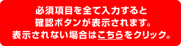 必須項目を全て入力すると確認ボタンが表示されます。表示されない場合はこちらをクリック。