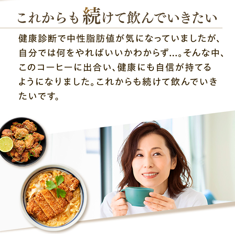 これからも続けて飲んでいきたい 健康診断で中性脂肪値が気になっていましたが、自分では何をやればいいかわからず...。そんな中、このコーヒーに出合い、健康にも自信が持てるようになりました。これからも続けて飲んでいきたいです。