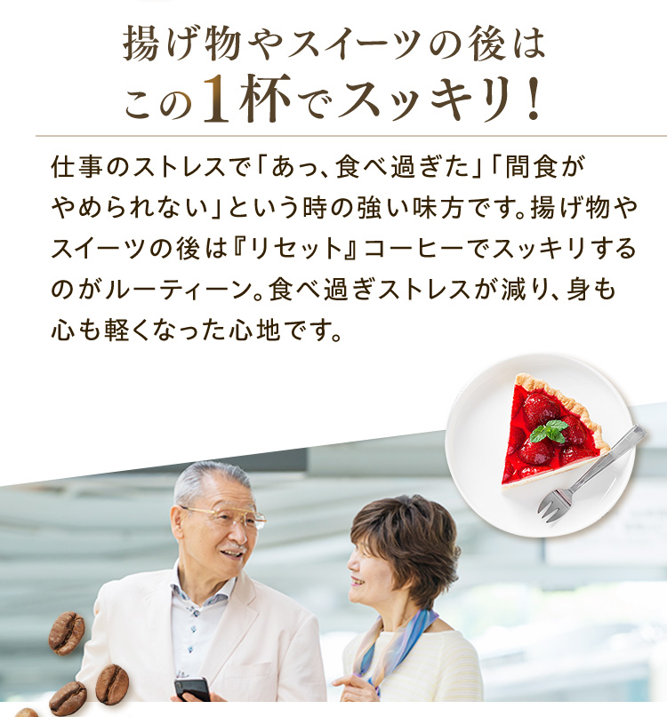 揚げ物やスイーツの後はこの1杯でスッキリ！ 仕事のストレスで「あっ、食べ過ぎた」「間食がやめられない」という時の強い味方です。揚げ物やスイーツの後は『リセット』コーヒーでスッキリするのがルーティーン。食べ過ぎストレスが減り、身も心も軽くなった心地です。