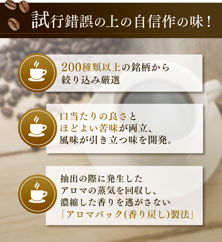試行錯誤の上の自信作の味！ 200種類以上の銘柄から絞り込み厳選 口当たりの良さとほどよい苦味が両立、風味が引き立つ味を開発。抽出の際に発生したアロマの蒸気を回収し、濃縮した香りを逃がさない「アロマバック(香り戻し)製法」