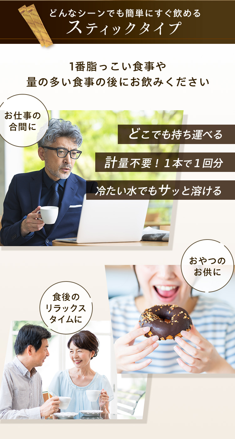 どんなシーンでも簡単にすぐ飲めるスティックタイプ 1番脂っこい食事や量の多い食事の後にお飲みください お仕事の合間に どこでも持ち運べる 計量不要！１本で１回分 冷たい水でもサッと溶ける おやつのお供に 食後のリラックスタイムに