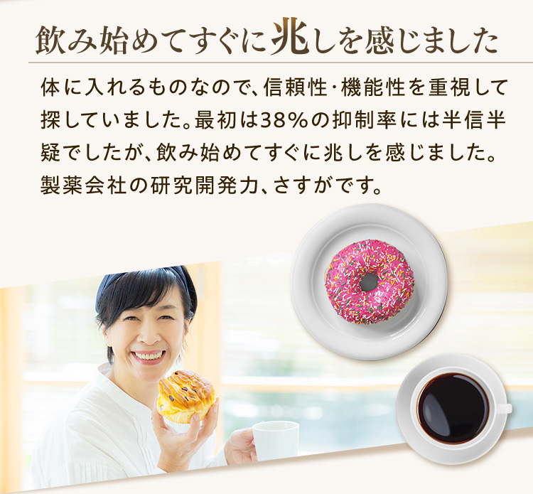 飲み始めてすぐに兆しを感じました 体に入れるものなので、信頼性・機能性を重視して探していました。最初は38％の抑制率には半信半疑でしたが、飲み始めてすぐに兆しを感じました。製薬会社の研究開発力、さすがです。
