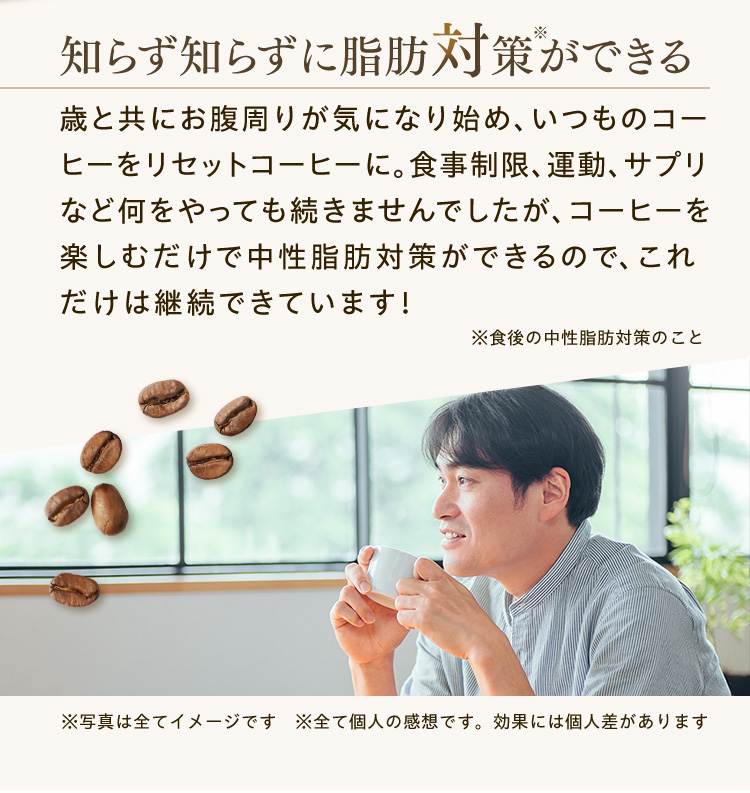 知らず知らずに脂肪対策※ができる 歳と共にお腹周りが気になり始め、いつものコーヒーをリセットコーヒーに。食事制限、運動、サプリなど何をやっても続きませんでしたが、コーヒーを楽しむだけで中性脂肪対策ができるので、これだけは継続できています！※食後の中性脂肪対策のこと※写真は全てイメージです　※全て個人の感想です。効果には個人差があります