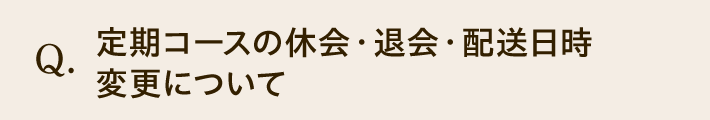 Q. 定期コースの休会・退会・配送日時変更について