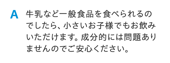 A 牛乳など一般食品を食べられるのでしたら、小さいお子様でもお飲みいただけます。成分的には問題ありませんのでご安心ください。