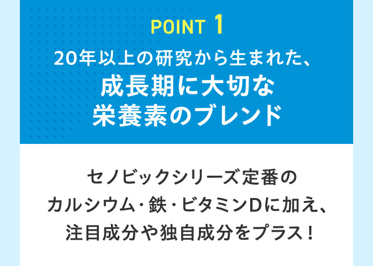 POINT 1 20年以上の研究から生まれた、 成長期に大切な 栄養素のブレンド