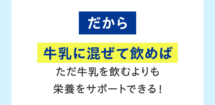 だから 牛乳に混ぜて飲めば ただ牛乳を飲むよりも 栄養をサポートできる！