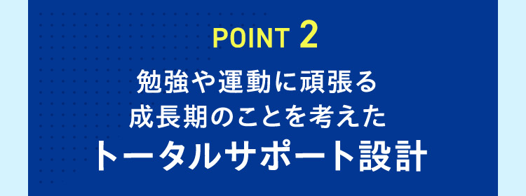 POINT 2 勉強や運動に頑張る成長期のことを考えたトータルサポート設計