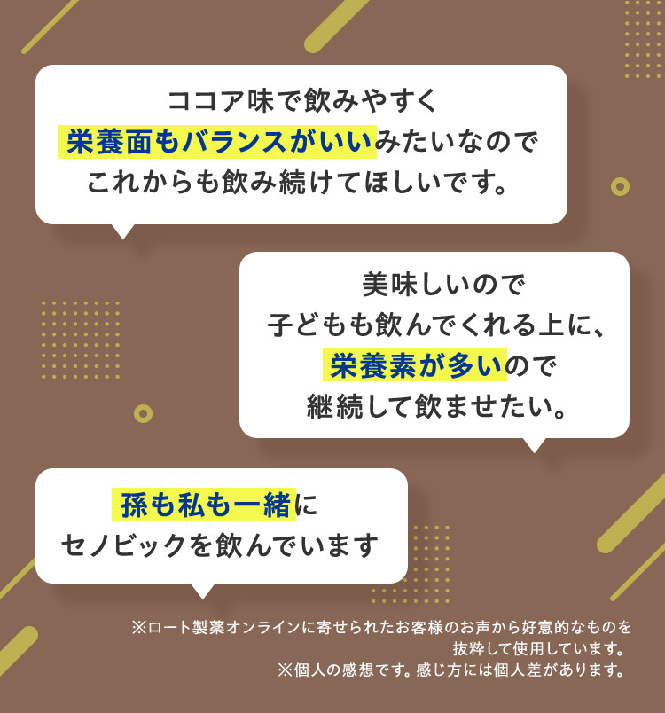 ココア味で飲みやすく栄養面もバランスがいいみたいなのでこれからも飲み続けてほしいです。美味しいので子どもも飲んでくれる上に、栄養素が多いので継続して飲ませたい。孫も私も一緒にセノビックを飲んでいます