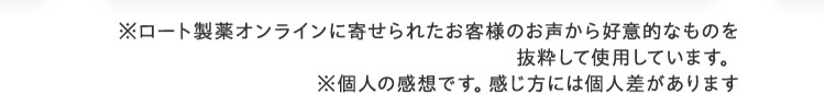 ※ロート製薬オンラインに寄せられたお客様のお声から好意的なものを抜粋して使用しています。※個人の感想です。感じ方には個人差があります