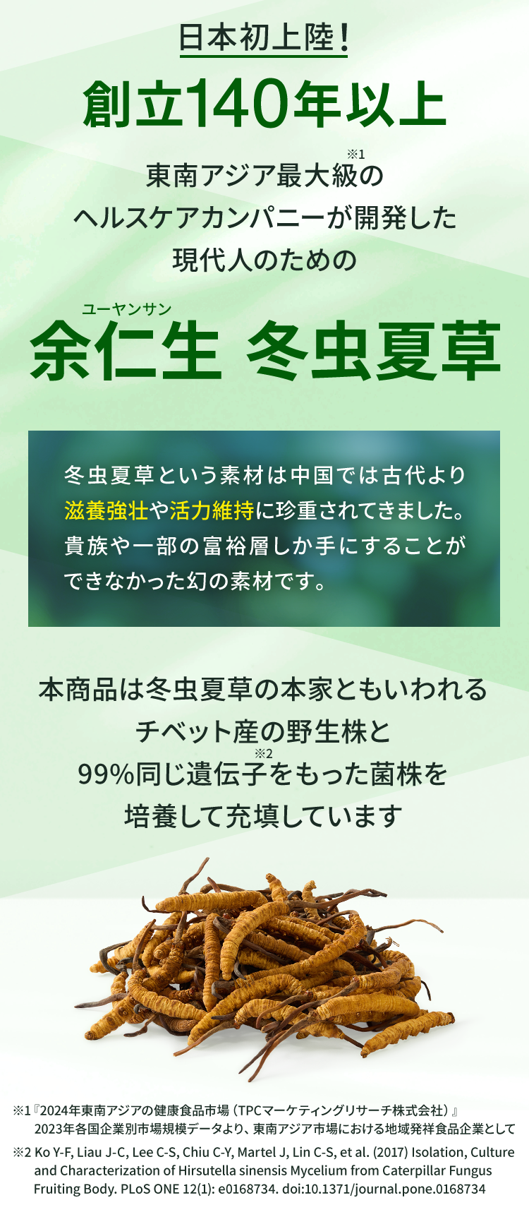 日本初上陸！創立140年以上 東南アジア最大級※1のヘルスケアカンパニーが開発した現代人のための余仁生 冬虫夏草 冬虫夏草という素材は中国では古代より滋養強壮や活力維持に珍重されてきました。 貴族や一部の富裕層しか手にすることができなかった幻の素材です。 本商品は冬虫夏草の本家ともいわれるチベット産の野生株と99%同じ遺伝子※2をもった菌株を培養して充填しています ※1『2024年東南アジアの健康食品市場（TPCマーケティングリサーチ株式会社）』　2023年各国企業別市場規模データより、東南アジア市場における地域発祥食品企業として ※2Ko Y-F, Liau J-C, Lee C-S, Chiu C-Y, Martel J, Lin C-S, et al. (2017) Isolation, Culture　and Characterization of Hirsutella sinensis Mycelium from Caterpillar Fungus　Fruiting Body. PLoS ONE 12(1): e0168734. doi:10.1371/journal.pone.0168734