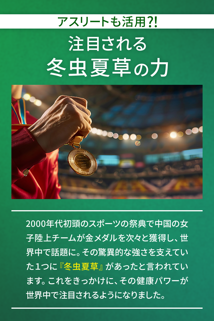 アスリートも活用?！注目される冬虫夏草の力 2000年代初頭のスポーツの祭典で中国の女子陸上チームが金メダルを次々と獲得し、世界中で話題に。その驚異的な強さを支えていた１つに『冬虫夏草』があったと言われています。これをきっかけに、その健康パワーが世界中で注目されるようになりました。