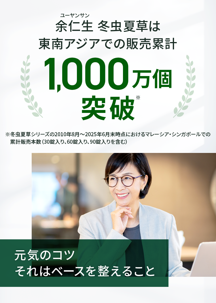 余仁生 冬虫夏草は東南アジアでの販売累計1000万個突破　※冬虫夏草シリーズの2010年8月〜2025年6月末時点におけるマレーシア・シンガポールでの　累計販売本数（30錠入り、60錠入り、90錠入りを含む）元気のコツ それはベースを整えること