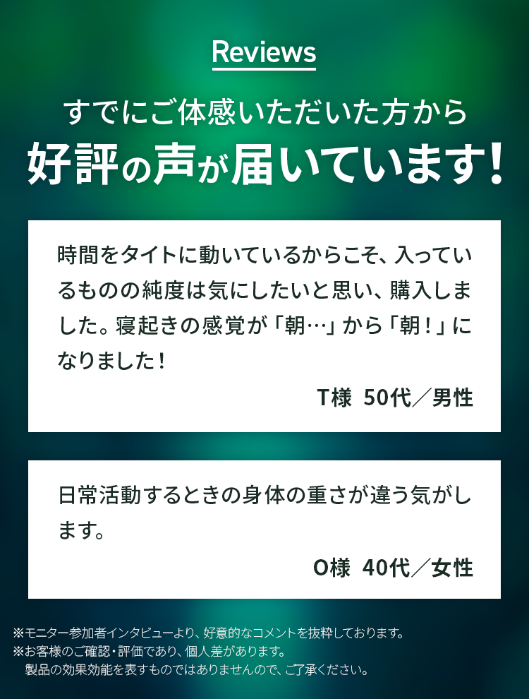 Reviews　すでにご体感いただいた方から好評の声が届いています！ 時間をタイトに動いているからこそ、入っているものの純度は気にしたいと思い、購入しました。寝起きの感覚が「朝…」から「朝！」になりました！T様  50代／男性 日常活動するときの身体の重さが違う気がします。O様  40代／女性 ※モニター参加者インタビューより、好意的なコメントを抜粋しております。※お客様のご確認・評価であり、個人差があります。　製品の効果効能を表すものではありませんので、ご了承ください。