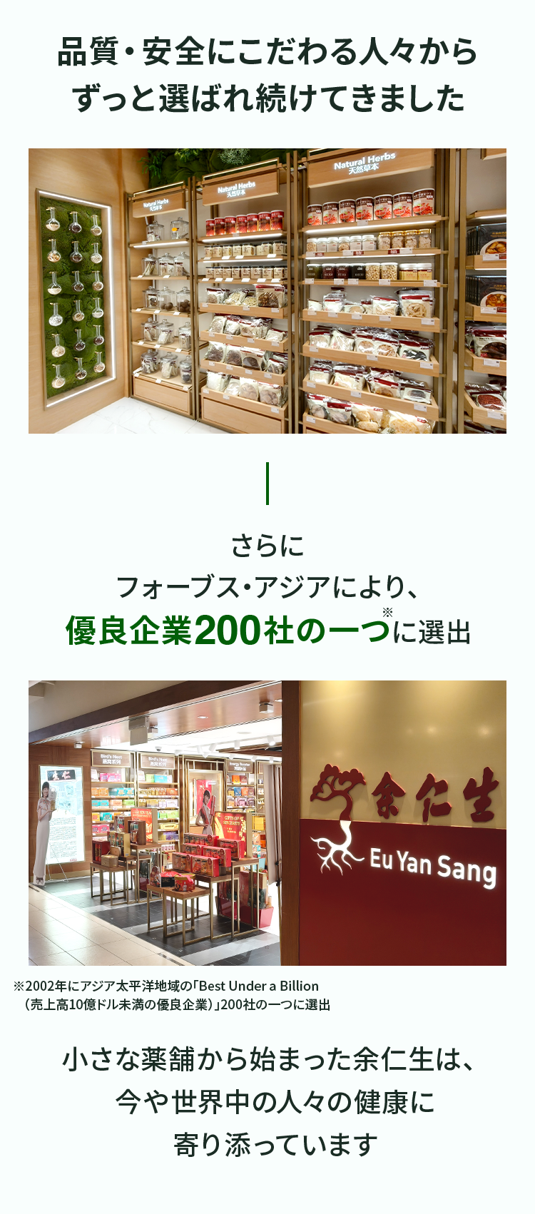 品質・安全にこだわる人々からずっと選ばれ続けてきました さらにフォーブス・アジアにより、優良企業200社の一つ※に選出 ※2002年にアジア太平洋地域の「Best Under a Billion　（売上高10億ドル未満の優良企業）」200社の一つに選出 小さな薬舗から始まった余仁生は、今や世界中の人々の健康に寄り添っています