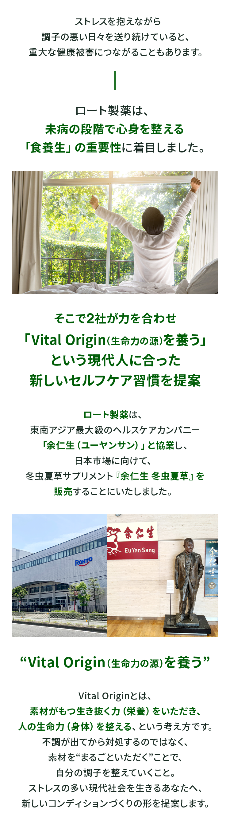 ストレスを抱えながら調子の悪い日々を送り続けていると、重大な健康被害につながることもあります。 ロート製薬は、未病の段階で心身を整える「食養生」の重要性に着目しました。そこで2社が力を合わせ「Vital Origin（生命力の源）を養う」という現代人に合った新しいセルフケア習慣を提案 ロート製薬は、東南アジア最大級のヘルスケアカンパニー「余仁生（ユーヤンサン）」と協業し、日本市場に向けて、冬虫夏草サプリメント『余仁生 冬虫夏草』を販売することにいたしました。“Vital Origin（生命力の源）を養う” Vital Originとは、素材がもつ生き抜く力（栄養）をいただき、人の生命力（身体）を整える、という考え方です。不調が出てから対処するのではなく、素材を“まるごといただく”ことで、自分の調子を整えていくこと。ストレスの多い現代社会を生きるあなたへ、新しいコンディションづくりの形を提案します。