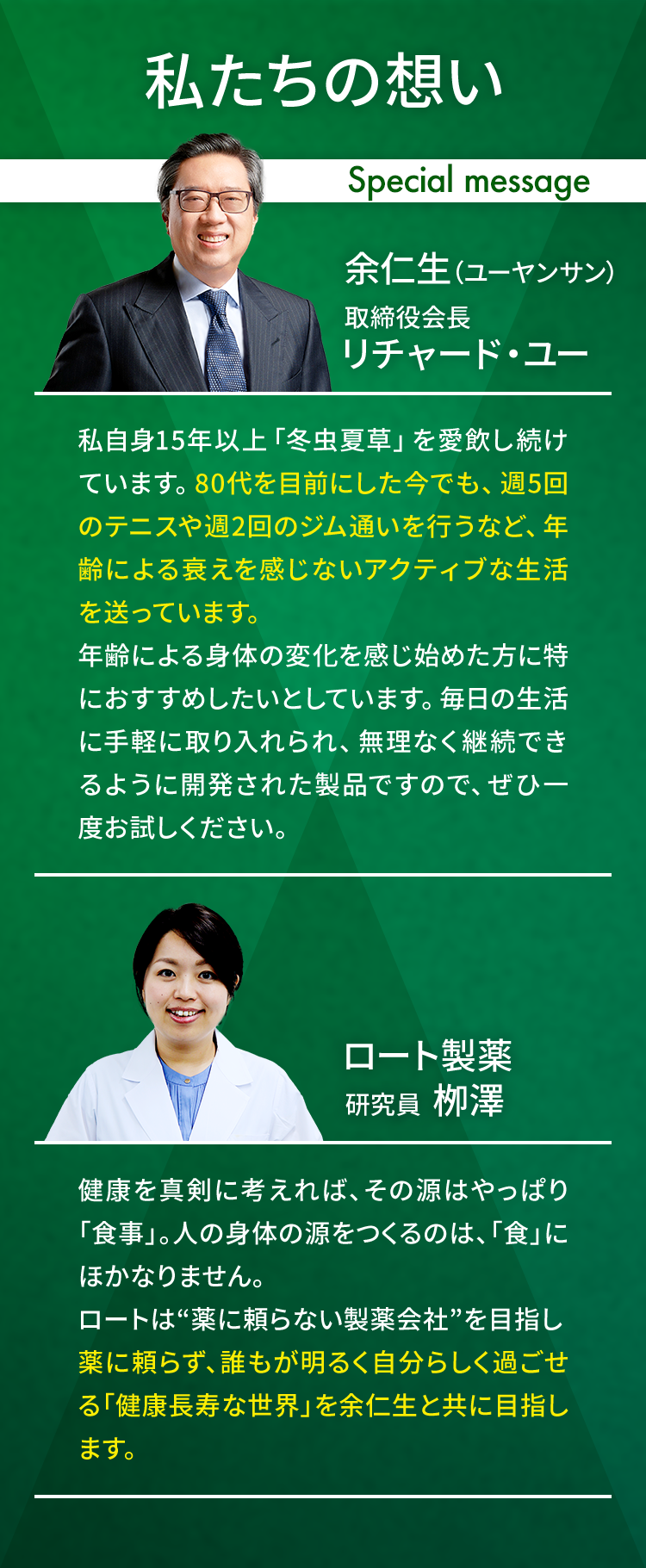 私たちの想い Special message 余仁生（ユーヤンサン） 取締役会長リチャード・ユー 私自身15年以上「冬虫夏草」を愛飲し続けています。80代を目前にした今でも、週5回のテニスや週2回のジム通いを行うなど、年齢による衰えを感じないアクティブな生活を送っています。年齢による身体の変化を感じ始めた方に特におすすめしたいとしています。毎日の生活に手軽に取り入れられ、無理なく継続できるように開発された製品ですので、ぜひ一度お試しください。ロート製薬 研究員  栁澤 健康を真剣に考えれば、その源はやっぱり「食事」。人の身体の源をつくるのは、「食」にほかなりません。ロートは“薬に頼らない製薬会社”を目指し薬に頼らず、誰もが明るく自分らしく過ごせる「健康長寿な世界」を余仁生と共に目指します。