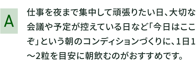 仕事を夜まで集中して頑張りたい日、大切な会議や予定が控えている日など「今日はここぞ」という朝のコンディションづくりに、1日1～2粒を目安に朝飲むのがおすすめです。