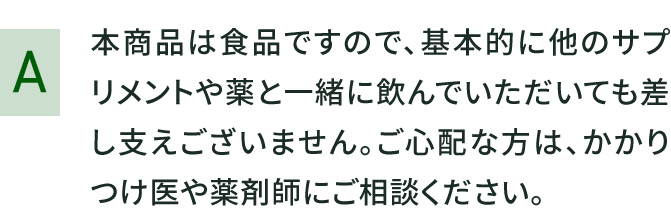 本商品は食品ですので、基本的に他のサプリメントや薬と一緒に飲んでいただいても差し支えございません。ご心配な方は、かかりつけ医や薬剤師にご相談ください。