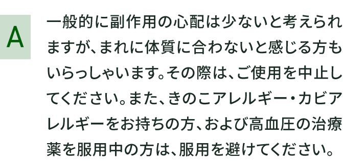 一般的に副作用の心配は少ないと考えられますが、まれに体質に合わないと感じる方もいらっしゃいます。その際は、ご使用を中止してください。また、きのこアレルギー・カビアレルギーをお持ちの方、および高血圧の治療薬を服用中の方は、服用を避けてください。