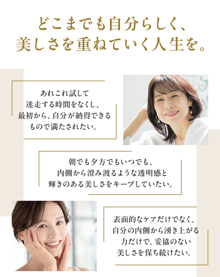 どこまでも自分らしく、 美しさを重ねていく人生を。あれこれ試して迷走する時間をなくし、最初から、自分が納得できるもので満たされたい。朝でも夕方でもいつでも、内側から澄み渡るような透明感と輝きのある美しさをキープしていたい。表面的なケアだけでなく、自分の内側から湧き上がる力だけで、妥協のない美しさを保ち続けたい。