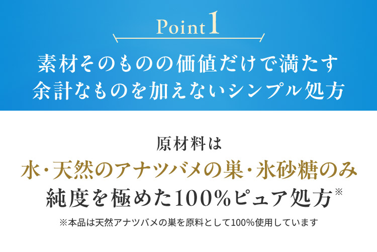 Point1 素材そのものの価値だけで満たす 余計なものを加えないシンプル処方 原材料は水・天然のアナツバメの巣・氷砂糖のみ純度を極めた100%ピュア処方※ ※本品は天然アナツバメの巣を原料として100％使用しています