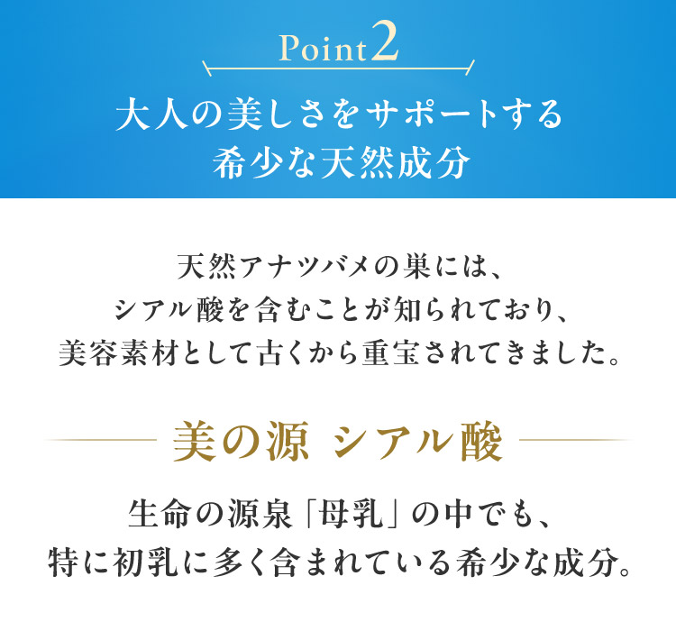 Point2 大人の美しさをサポートする 希少な天然成分 天然アナツバメの巣には、 シアル酸を含むことが知られており、 美容素材として古くから重宝されてきました。 美の源 シアル酸生命の源泉「母乳」の中でも、 特に初乳に多く含まれている希少な成分。