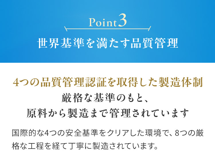 Point3 世界基準を満たす品質管理4つの品質管理認証を取得した製造体制 厳格な基準のもと、 原料から製造まで管理されています国際的な4つの安全基準をクリアした環境で、8つの厳格な工程を経て丁寧に製造されています。