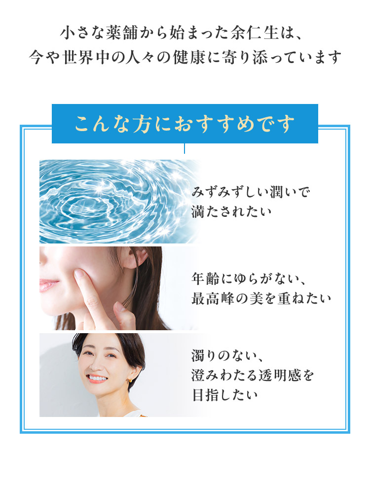 小さな薬舗から始まった余仁生は、 今や世界中の人々の健康に寄り添っていますこんな方におすすめですみずみずしい潤いで 満たされたい年齢にゆらがない、 最高峰の美を重ねたい濁りのない、 澄みわたる透明感を 目指したい