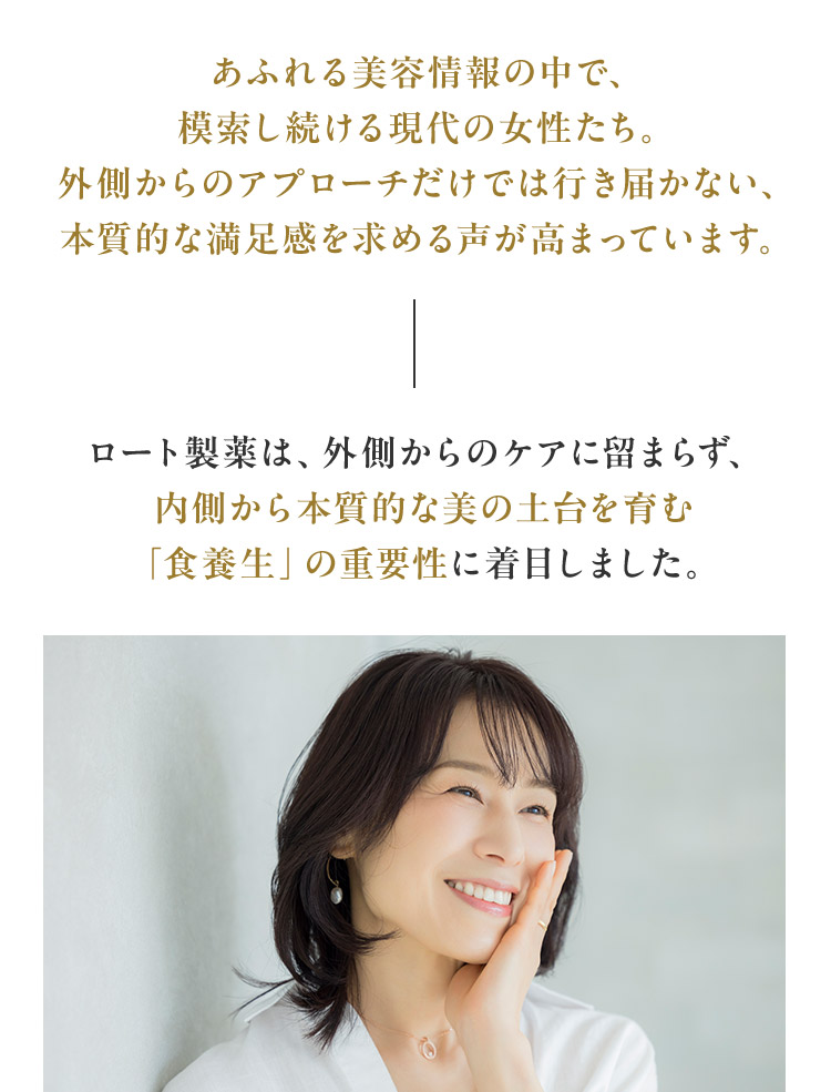 あふれる美容情報の中で、 模索し続ける現代の女性たち。 外側からのアプローチだけでは行き届かない、 本質的な満足感を求める声がロート製薬は、外側からのケアに留まらず、 内側から本質的な美の土台を育む 「食養生」の重要性に着目しました。
