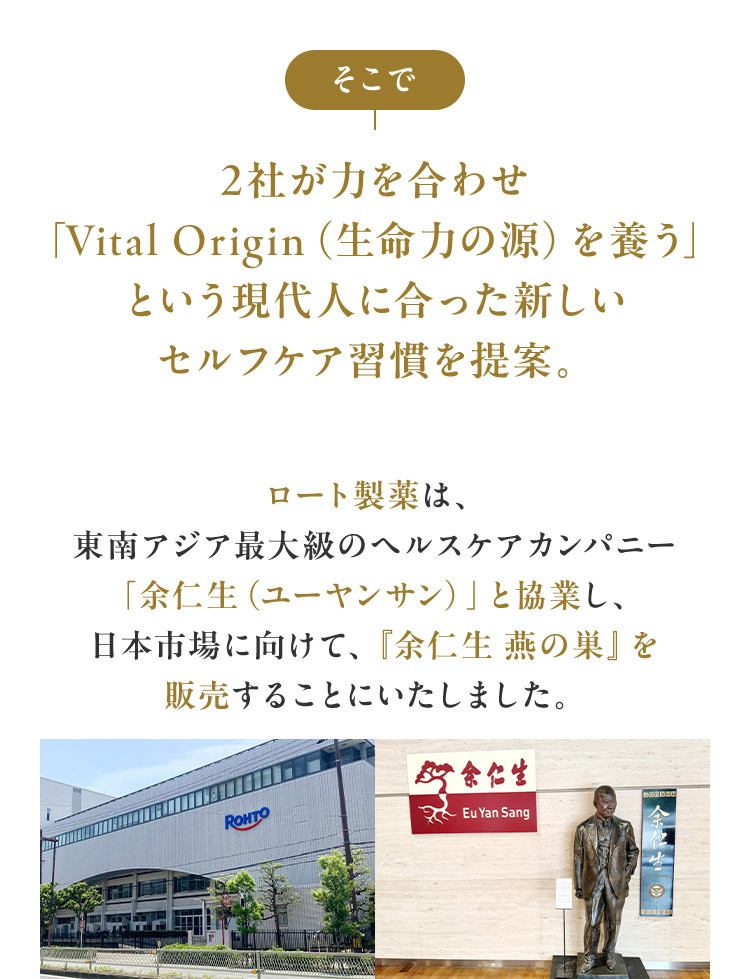 そこで 2社が力を合わせ「Vital Origin（生命力の源）を養う」という現代人に合った新しいセルフケア習慣を提案。ロート製薬は、東南アジア最大級のヘルスケアカンパニー「余仁生（ユーヤンサン）」と協業し、日本市場に向けて、『余仁生 燕の巣』を販売することにいたしました。