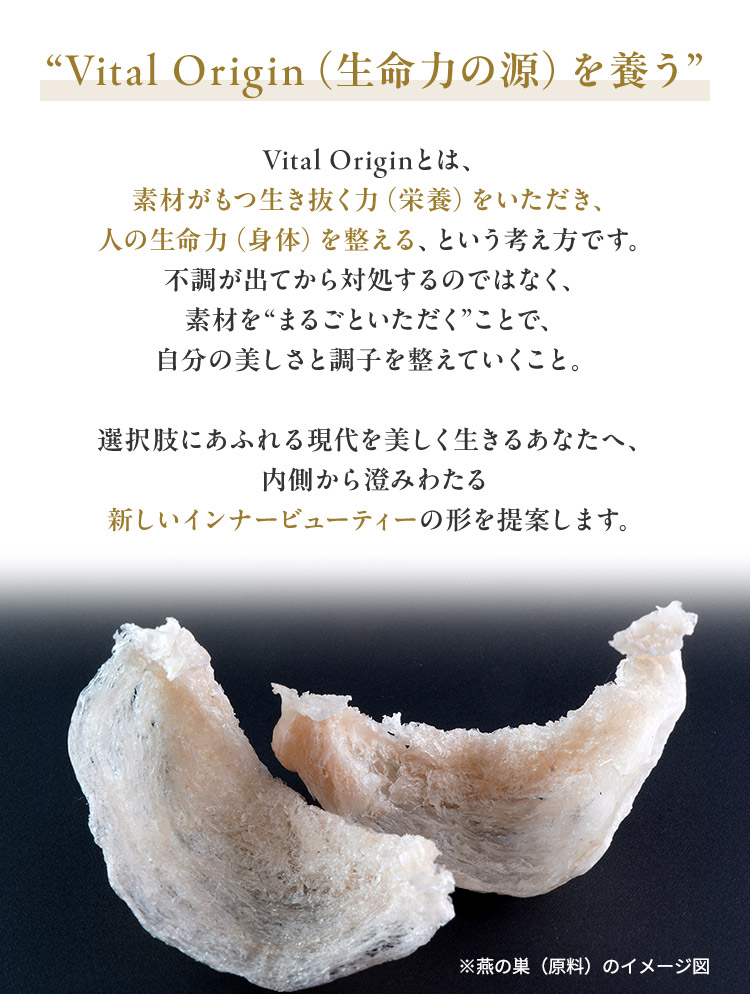 “Vital Origin（生命力の源）を養う” Vital Originとは、素材がもつ生き抜く力（栄養）をいただき、人の生命力（身体）を整える、という考え方です。不調が出てから対処するのではなく、素材を“まるごといただく”ことで、自分の美しさと調子を整えていくこと。選択肢にあふれる現代を美しく生きるあなたへ、内側から澄みわたる新しいインナービューティーの形を提案します。