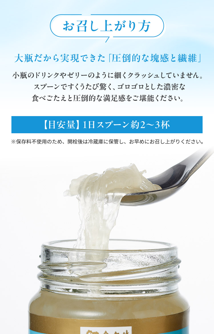 お召し上がり方 大瓶だから実現できた「圧倒的な塊感と繊維」小瓶のドリンクやゼリーのように細くクラッシュしていません。 スプーンですくうたび驚く、ゴロゴロとした濃密な 食べごたえと圧倒的【目安量】1日スプーン約2～3杯※保存料不使用のため、開栓後は冷蔵庫に保管し、お早めにお召し上がりください。