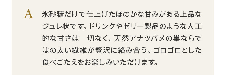 氷砂糖だけで仕上げたほのかな甘みがある上品なジュレ状です。ドリンクやゼリー製品のような人工的な甘さは一切なく、天然アナツバメの巣ならではの太い繊維が贅沢に絡み合う、ゴロゴロとした食べごたえをお楽しみいただけます。