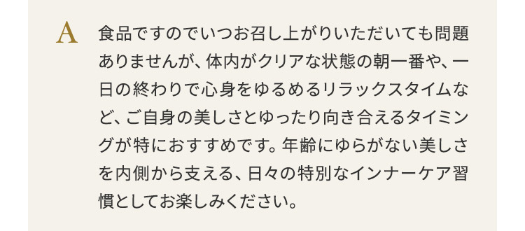 食品ですのでいつお召し上がりいただいても問題ありませんが、体内がクリアな状態の朝一番や、一日の終わりで心身をゆるめるリラックスタイムなど、ご自身の美しさとゆったり向き合えるタイミングが特におすすめです。年齢にゆらがない美しさを内側から支える、日々の特別なインナーケア習慣としてお楽しみください。