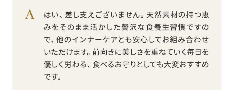 はい、差し支えございません。天然素材の持つ恵みをそのまま活かした贅沢な食養生習慣ですので、他のインナーケアとも安心してお組み合わせいただけます。前向きに美しさを重ねていく毎日を優しく労わる、食べるお守りとしても大変おすすめです。