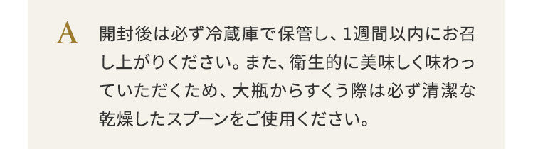 開封後は必ず冷蔵庫で保管し、1週間以内にお召し上がりください。また、衛生的に美味しく味わっていただくため、大瓶からすくう際は必ず清潔な乾燥したスプーンをご使用ください。