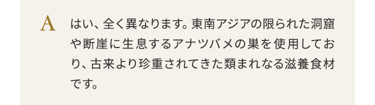 はい、全く異なります。東南アジアの限られた洞窟や断崖に生息するアナツバメの巣を使用しており、古来より珍重されてきた類まれなる滋養食材です。